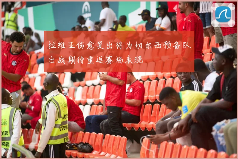 拉维亚伤愈复出将为切尔西预备队出战期待重返赛场表现