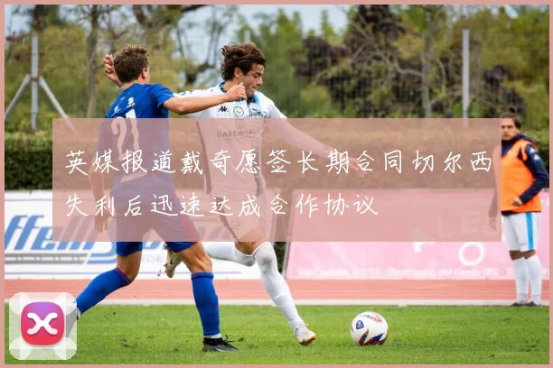 英媒报道戴奇愿签长期合同切尔西失利后迅速达成合作协议