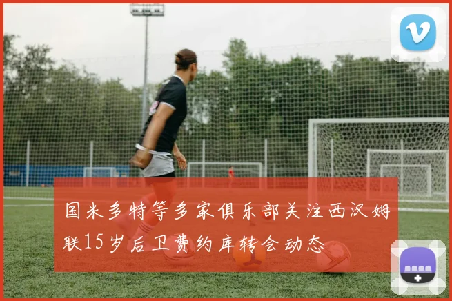 国米多特等多家俱乐部关注西汉姆联15岁后卫费约库转会动态