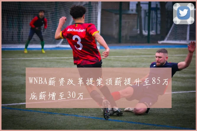 WNBA薪资改革提案顶薪提升至85万底薪增至30万