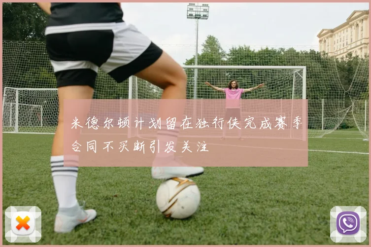 米德尔顿计划留在独行侠完成赛季合同不买断引发关注