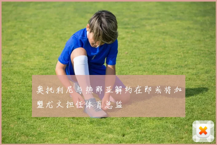 奥托利尼与热那亚解约在即或将加盟尤文担任体育总监