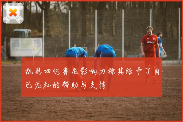 凯恩回忆鲁尼影响力称其给予了自己无私的帮助与支持