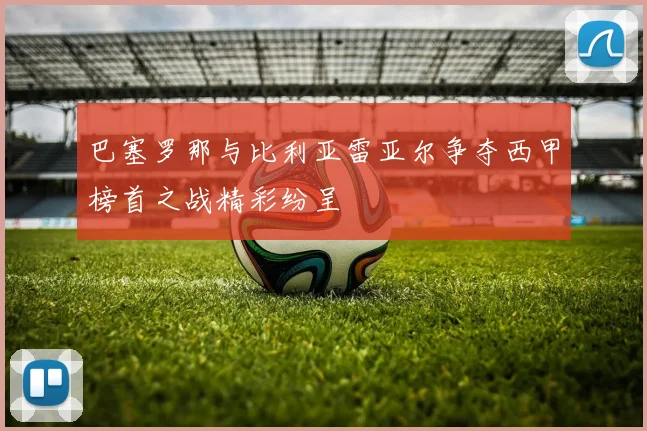 巴塞罗那与比利亚雷亚尔争夺西甲榜首之战精彩纷呈