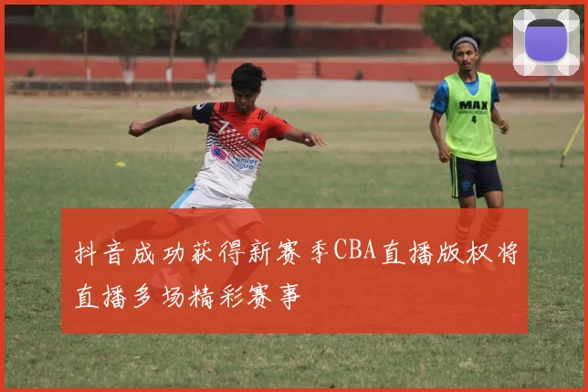 抖音成功获得新赛季CBA直播版权将直播多场精彩赛事