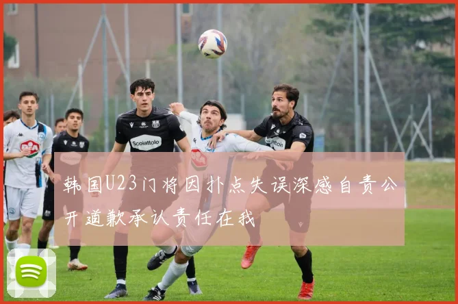 韩国U23门将因扑点失误深感自责公开道歉承认责任在我