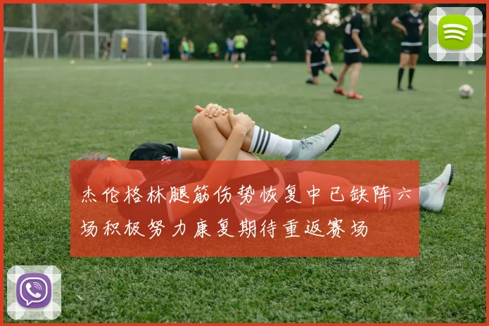 杰伦格林腿筋伤势恢复中已缺阵六场积极努力康复期待重返赛场