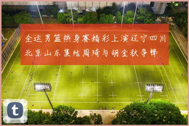 全运男篮热身赛精彩上演辽宁四川北京山东集结周琦与胡金秋争锋