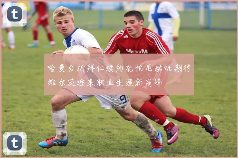 哈曼分析拜仁续约孔帕尼动机期待维尔茨迎来职业生涯新高峰