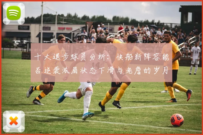 十大退步球员分析：快船新阵容能否逆袭浓眉状态下滑与老詹的岁月流逝