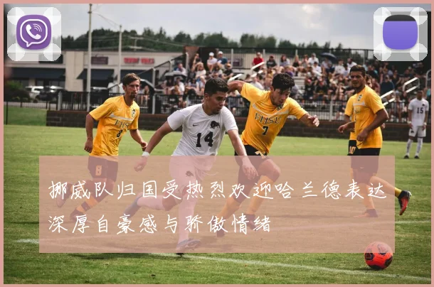 挪威队归国受热烈欢迎哈兰德表达深厚自豪感与骄傲情绪