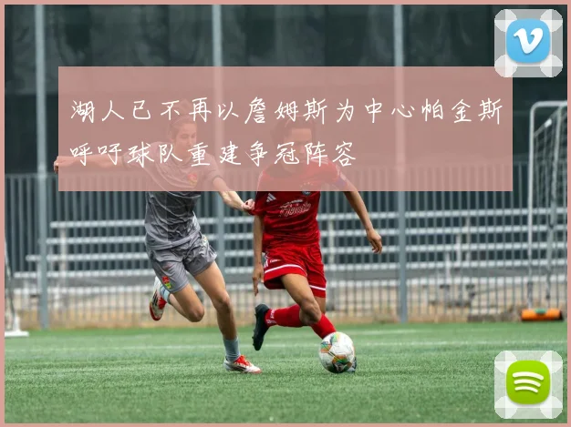 湖人已不再以詹姆斯为中心帕金斯呼吁球队重建争冠阵容