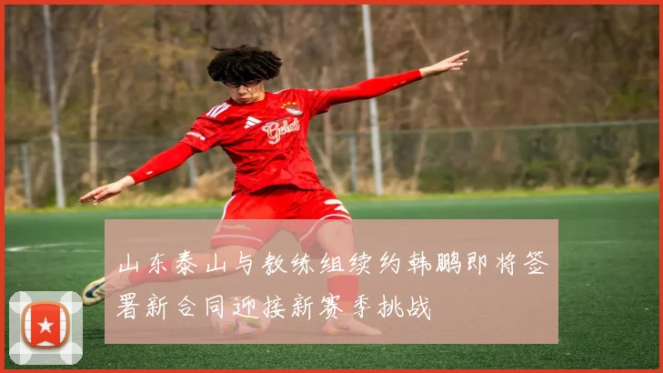 山东泰山与教练组续约韩鹏即将签署新合同迎接新赛季挑战
