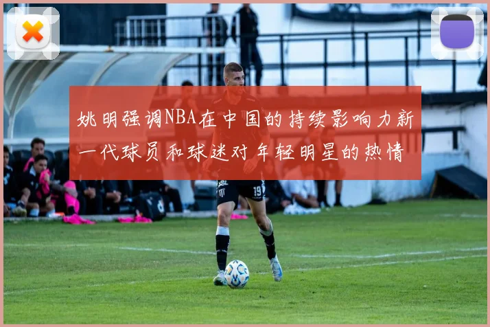 姚明强调NBA在中国的持续影响力新一代球员和球迷对年轻明星的热情不减