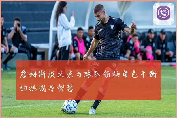 詹姆斯谈父亲与球队领袖角色平衡的挑战与智慧