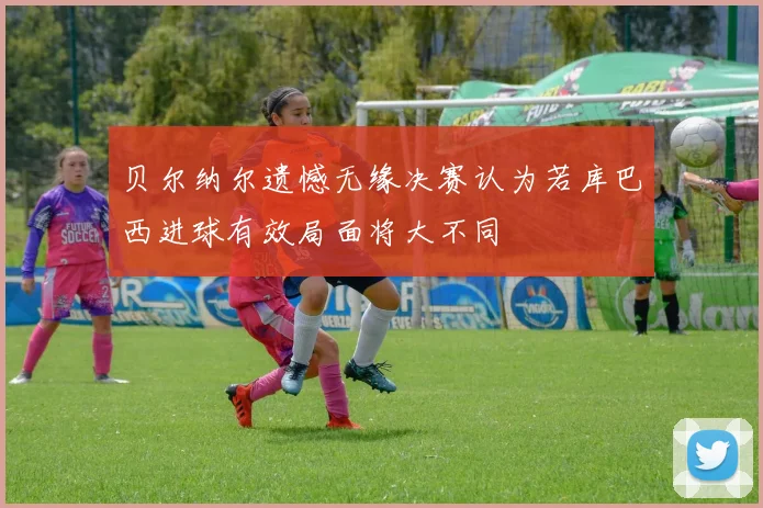 贝尔纳尔遗憾无缘决赛认为若库巴西进球有效局面将大不同