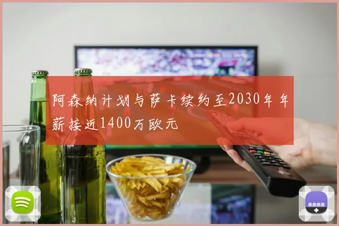 阿森纳计划与萨卡续约至2030年年薪接近1400万欧元