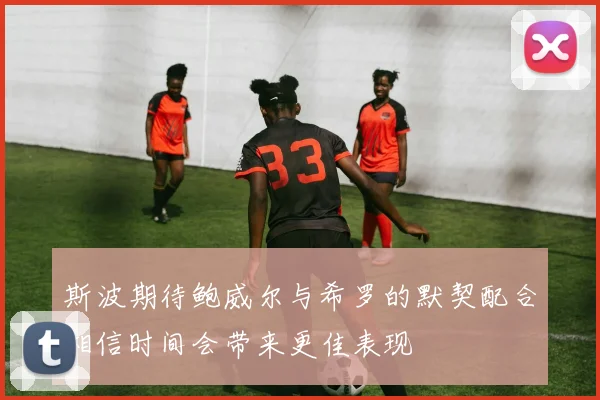 斯波期待鲍威尔与希罗的默契配合相信时间会带来更佳表现