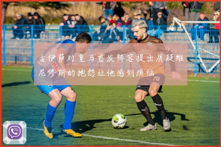 古伊萨对皇马首发阵容提出质疑维尼修斯的抱怨让他感到烦恼