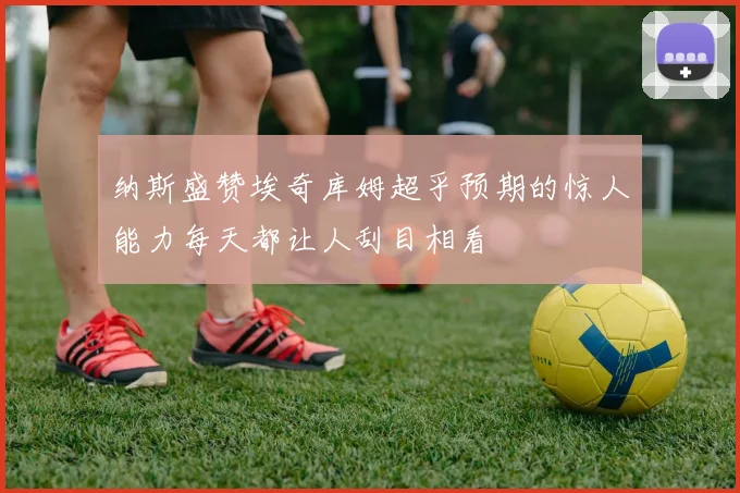 纳斯盛赞埃奇库姆超乎预期的惊人能力每天都让人刮目相看