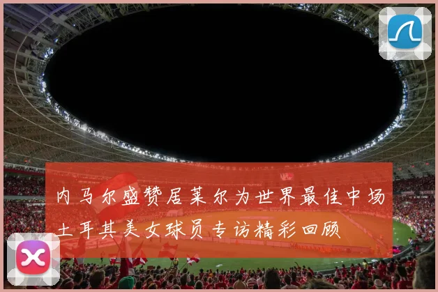 内马尔盛赞居莱尔为世界最佳中场土耳其美女球员专访精彩回顾