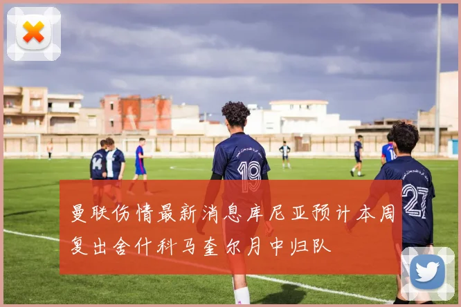 曼联伤情最新消息库尼亚预计本周复出舍什科马奎尔月中归队