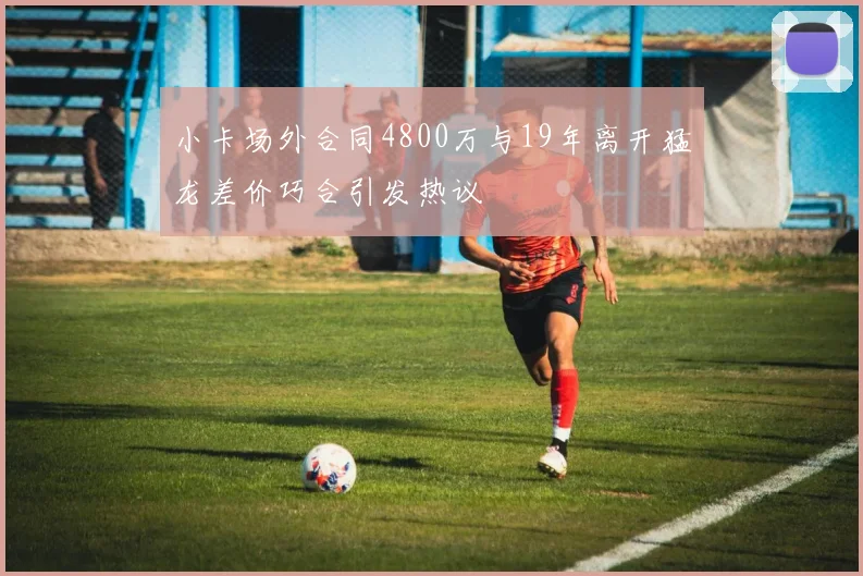 小卡场外合同4800万与19年离开猛龙差价巧合引发热议