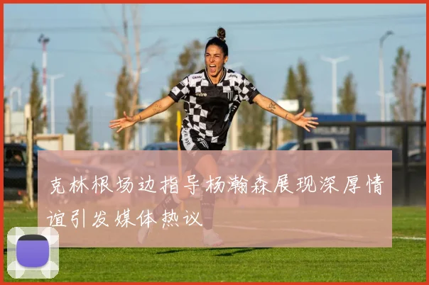 克林根场边指导杨瀚森展现深厚情谊引发媒体热议