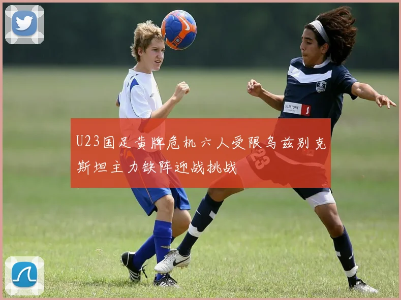 U23国足黄牌危机六人受限乌兹别克斯坦主力缺阵迎战挑战