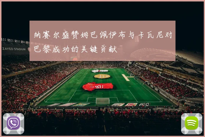 纳赛尔盛赞姆巴佩伊布与卡瓦尼对巴黎成功的关键贡献