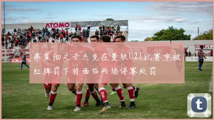 弗莱彻之子杰克在曼联U21比赛中被红牌罚下将面临两场停赛处罚