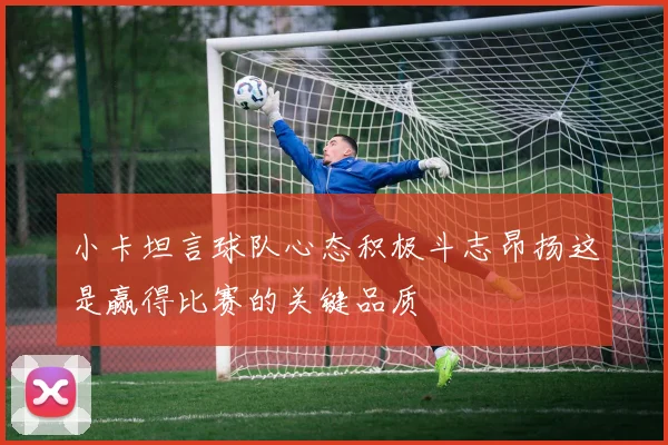 小卡坦言球队心态积极斗志昂扬这是赢得比赛的关键品质