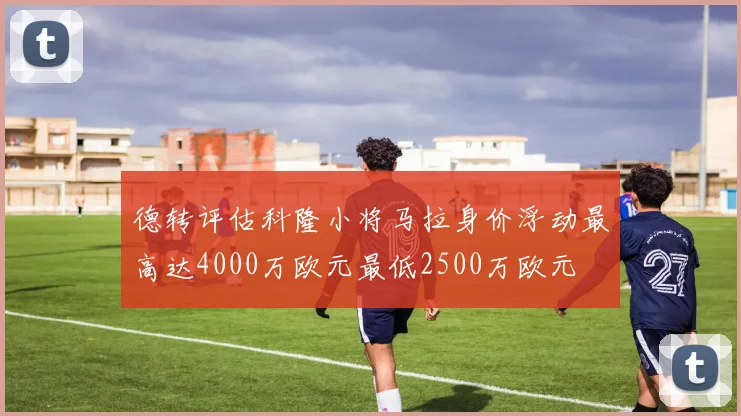 德转评估科隆小将马拉身价浮动最高达4000万欧元最低2500万欧元