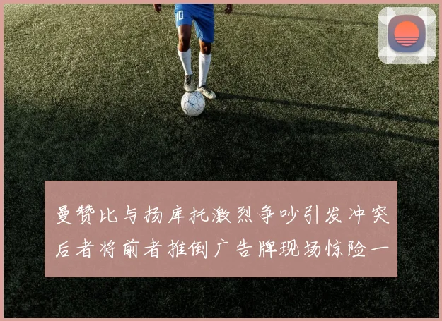 曼赞比与扬库托激烈争吵引发冲突后者将前者推倒广告牌现场惊险一幕