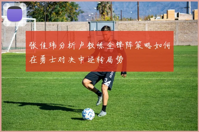 张佳玮分析卢教练全锋阵策略如何在勇士对决中逆转局势