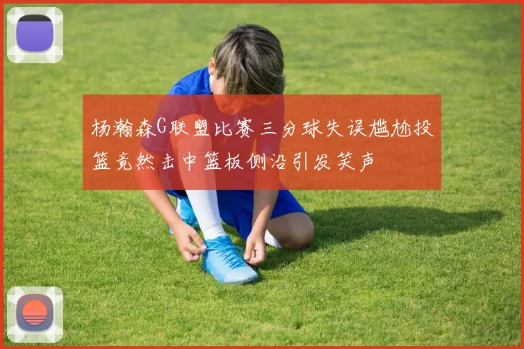 杨瀚森G联盟比赛三分球失误尴尬投篮竟然击中篮板侧沿引发笑声