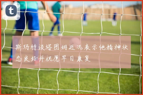 斯玛特谈塔图姆近况表示他精神状态良好并祝愿早日康复