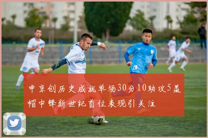 申京创历史成就单场30分10助攻5盖帽中锋新世纪首位表现引关注