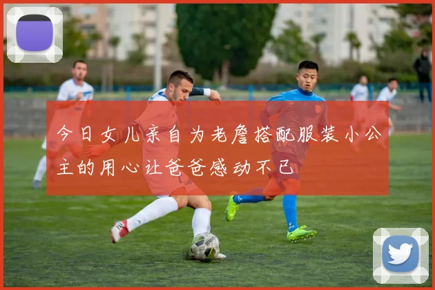 今日女儿亲自为老詹搭配服装小公主的用心让爸爸感动不已
