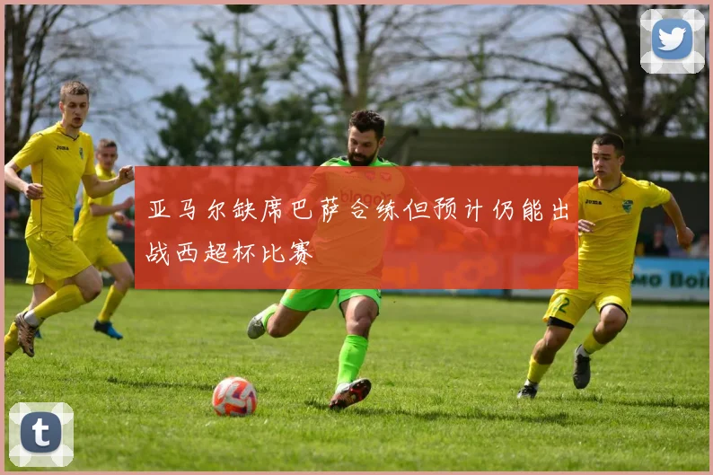 亚马尔缺席巴萨合练但预计仍能出战西超杯比赛