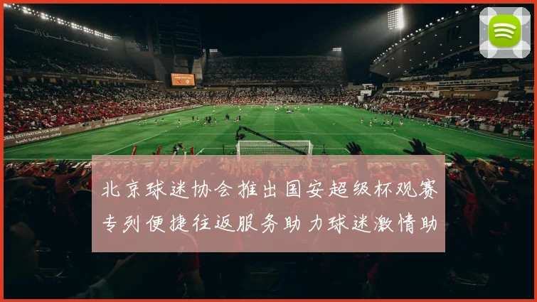 北京球迷协会推出国安超级杯观赛专列便捷往返服务助力球迷激情助阵