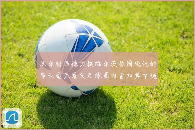 沃尔特马德力挺维尔茨称围绕他的争论毫无意义足球圈内皆知其卓越表现