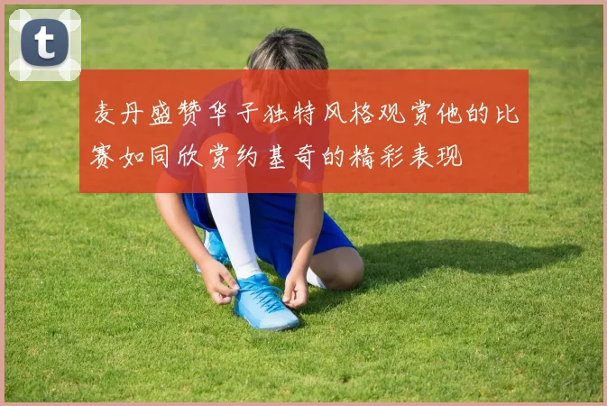 麦丹盛赞华子独特风格观赏他的比赛如同欣赏约基奇的精彩表现