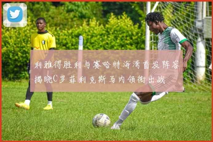 利雅得胜利与赛哈特海湾首发阵容揭晓C罗菲利克斯马内领衔出战