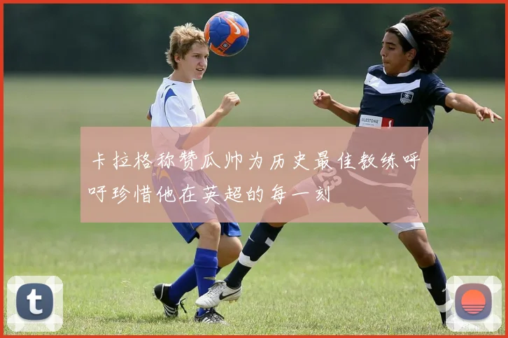 卡拉格称赞瓜帅为历史最佳教练呼吁珍惜他在英超的每一刻
